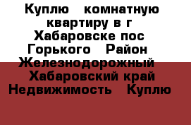 Куплю 1-комнатную квартиру в г. Хабаровске пос. Горького › Район ­ Железнодорожный - Хабаровский край Недвижимость » Куплю   